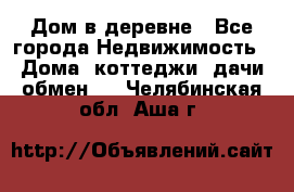 Дом в деревне - Все города Недвижимость » Дома, коттеджи, дачи обмен   . Челябинская обл.,Аша г.